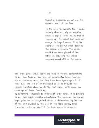 10
logical expressions, we will use the
overbar most of the time.
In the inverter symbol, the triangle
actually denotes only an amplifier,
which in digital terms means that it
"cleans up" the signal but does not
change its logical sense. It is the
circle at the output which denotes
the logical inversion. The circle
could have been placed at the
input instead, and the logical
meaning would still be the same.
The logic gates shown above are used in various combinations
to perform tasks of any level of complexity. Some functions
are so commonly used that they have been given symbols of
their own, and are often packaged so as to provide that
specific function directly. On the next page, we'll begin our
coverage of these functions.
By combining thousands or millions of logic gates, it is possible
to perform highly complex operations. The maximum number of
logic gates on an integrated circuit is determined by the size
of the chip divided by the size of the logic gates. Since
transistors make up most of the logic gates in computer
 