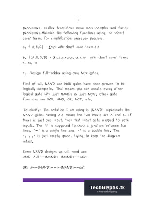11
processors, smaller transistors mean more complex and faster
processors.Minimize the following functions using the ‘don’t
care’ terms for simplification wherever possible:
a. f(A,B,C) = 3,5 with don’t care term 0,7∑
b. f(A,B,C,D) = 1,2,3,4,5,6,7,8,9,10 with ‘don’t care’ terms∑
9, 12, 15
9. Design full-adder using only NOR gates.
First of all, NAND and NOR gates have been proven to be
logically complete. That means you can create every other
logical gate with just NANDs or just NORs. Other gate
functions are XOR, AND, OR, NOT, etc.
To clarify: The notation I am using is [NAND] represents the
NAND gate. Having A,B means the two inputs are A and B. If
there is just one input, then that input gets mapped to both
inputs. The '|' is supposed to show a junction between two
lines. '-' is a single line and '=' is a double line. The
'. . .' is just empty space, trying to keep the diagram
intact.
Some NAND designs we will need are:
AND: A,B--[NAND]==[NAND]-->out
OR: A--[NAND]--|==[NAND]--out
 