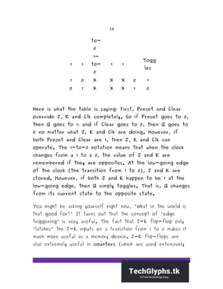 14
to-
0
1 1
1-
to-
0
1 1
Togg
les
1 0 X X X 0 1
0 1 X X X 1 0
Here is what the table is saying: First, Preset and Clear
override J, K and Clk completely. So if Preset goes to 0,
then Q goes to 1; and if Clear goes to 0, then Q goes to
0 no matter what J, K and Clk are doing. However, if
both Preset and Clear are 1, then J, K and Clk can
operate. The 1-to-0 notation means that when the clock
changes from a 1 to a 0, the value of J and K are
remembered if they are opposites. At the low-going edge
of the clock (the transition from 1 to 0), J and K are
stored. However, if both J and K happen to be 1 at the
low-going edge, then Q simply toggles. That is, Q changes
from its current state to the opposite state.
You might be asking yourself right now, "What in the world is
that good for?" It turns out that the concept of "edge
triggering" is very useful. The fact that J-K flip-flop only
"latches" the J-K inputs on a transition from 1 to 0 makes it
much more useful as a memory device. J-K flip-flops are
also extremely useful in counters (which are used extensively
 