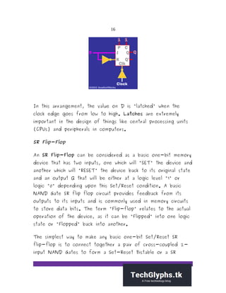 16
In this arrangement, the value on D is "latched" when the
clock edge goes from low to high. Latches are extremely
important in the design of things like central processing units
(CPUs) and peripherals in computers.
SR Flip-Flop
An SR Flip-Flop can be considered as a basic one-bit memory
device that has two inputs, one which will "SET" the device and
another which will "RESET" the device back to its original state
and an output Q that will be either at a logic level "1" or
logic "0" depending upon this Set/Reset condition. A basic
NAND Gate SR flip flop circuit provides feedback from its
outputs to its inputs and is commonly used in memory circuits
to store data bits. The term "Flip-flop" relates to the actual
operation of the device, as it can be "Flipped" into one logic
state or "Flopped" back into another.
The simplest way to make any basic one-bit Set/Reset SR
flip-flop is to connect together a pair of cross-coupled 2-
input NAND Gates to form a Set-Reset Bistable or a SR
 