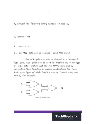 2
1. Convert the following binary numbers to base 10.
a. 10101101 = 173
b. 110110.1 = 54.1
2. How AND gate can be realized using NOR gate?
The NOR gate can also be classed as a "Universal"
type gate. NOR gates can be used to produce any other type
of logic gate function just like the NAND gate and by
connecting them together in various combinations the three
basic gate types of AND function can be formed using only
NOR's, for example.
 