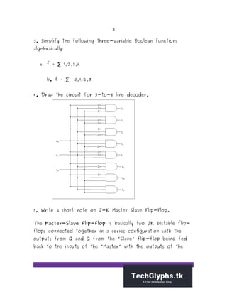 3
3. Simplify the following three-variable Boolean functions
algebraically:
a. f = 1,2,5,6∑
b. f = 0,1,2,3∑
4. Draw the circuit for 3-to-8 line decoder.
5. Write a short note on J-K Master Slave Flip-Flop.
The Master-Slave Flip-Flop is basically two JK bistable flip-
flops connected together in a series configuration with the
outputs from Q and Q from the "Slave" flip-flop being fed
back to the inputs of the "Master" with the outputs of the
 