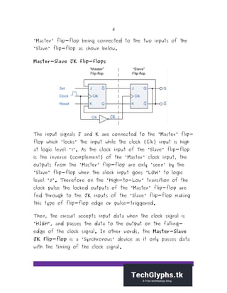 4
"Master" flip-flop being connected to the two inputs of the
"Slave" flip-flop as shown below.
Master-Slave JK Flip-Flops
The input signals J and K are connected to the "Master" flip-
flop which "locks" the input while the clock (Clk) input is high
at logic level "1". As the clock input of the "Slave" flip-flop
is the inverse (complement) of the "Master" clock input, the
outputs from the "Master" flip-flop are only "seen" by the
"Slave" flip-flop when the clock input goes "LOW" to logic
level "0". Therefore on the "High-to-Low" transition of the
clock pulse the locked outputs of the "Master" flip-flop are
fed through to the JK inputs of the "Slave" flip-flop making
this type of flip-flop edge or pulse-triggered.
Then, the circuit accepts input data when the clock signal is
"HIGH", and passes the data to the output on the falling-
edge of the clock signal. In other words, the Master-Slave
JK Flip-flop is a "Synchronous" device as it only passes data
with the timing of the clock signal.
 