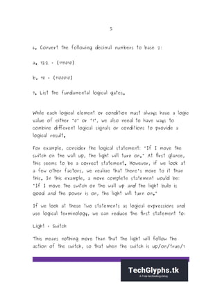 5
6. Convert the following decimal numbers to base 2:
a. 122 = (1111010)
b. 98 = (1100010)
7. List the fundamental logical gates.
While each logical element or condition must always have a logic
value of either "0" or "1", we also need to have ways to
combine different logical signals or conditions to provide a
logical result.
For example, consider the logical statement: "If I move the
switch on the wall up, the light will turn on." At first glance,
this seems to be a correct statement. However, if we look at
a few other factors, we realize that there's more to it than
this. In this example, a more complete statement would be:
"If I move the switch on the wall up and the light bulb is
good and the power is on, the light will turn on."
If we look at these two statements as logical expressions and
use logical terminology, we can reduce the first statement to:
Light = Switch
This means nothing more than that the light will follow the
action of the switch, so that when the switch is up/on/true/1
 