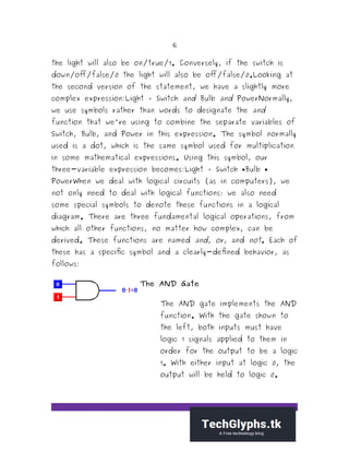 6
the light will also be on/true/1. Conversely, if the switch is
down/off/false/0 the light will also be off/false/0.Looking at
the second version of the statement, we have a slightly more
complex expression:Light = Switch and Bulb and PowerNormally,
we use symbols rather than words to designate the and
function that we're using to combine the separate variables of
Switch, Bulb, and Power in this expression. The symbol normally
used is a dot, which is the same symbol used for multiplication
in some mathematical expressions. Using this symbol, our
three-variable expression becomes:Light = Switch Bulb
PowerWhen we deal with logical circuits (as in computers), we
not only need to deal with logical functions; we also need
some special symbols to denote these functions in a logical
diagram. There are three fundamental logical operations, from
which all other functions, no matter how complex, can be
derived. These functions are named and, or, and not. Each of
these has a specific symbol and a clearly-defined behavior, as
follows:
The AND Gate
The AND gate implements the AND
function. With the gate shown to
the left, both inputs must have
logic 1 signals applied to them in
order for the output to be a logic
1. With either input at logic 0, the
output will be held to logic 0.
 