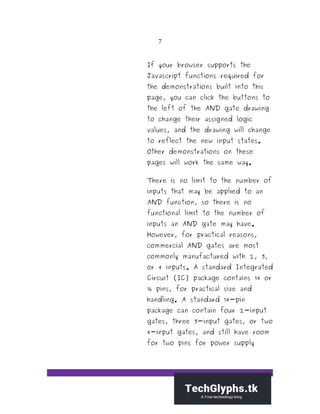 7
If your browser supports the
Javascript functions required for
the demonstrations built into this
page, you can click the buttons to
the left of the AND gate drawing
to change their assigned logic
values, and the drawing will change
to reflect the new input states.
Other demonstrations on these
pages will work the same way.
There is no limit to the number of
inputs that may be applied to an
AND function, so there is no
functional limit to the number of
inputs an AND gate may have.
However, for practical reasons,
commercial AND gates are most
commonly manufactured with 2, 3,
or 4 inputs. A standard Integrated
Circuit (IC) package contains 14 or
16 pins, for practical size and
handling. A standard 14-pin
package can contain four 2-input
gates, three 3-input gates, or two
4-input gates, and still have room
for two pins for power supply
 