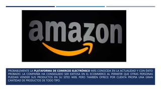 PROBABLEMENTE LA PLATAFORMA DE COMERCIO ELECTRÓNICO MÁS CONOCIDA EN LA ACTUALIDAD Y CON ÉXITO
PROBADO. LA COMPAÑÍA HA CONSEGUIDO SER EXITOSA EN EL ECOMMERCE AL PERMITIR QUE OTRAS PERSONAS
PUEDAN VENDER SUS PRODUCTOS EN SU SITIO WEB, PERO TAMBIÉN OFRECE POR CUENTA PROPIA UNA GRAN
CANTIDAD DE PRODUCTOS DE TODO TIPO.
 