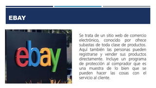 EBAY
Se trata de un sitio web de comercio
electrónico, conocido por ofrece
subastas de toda clase de productos.
Aquí también las personas pueden
registrarse y vender sus productos
directamente. Incluye un programa
de protección al comprador que es
una muestra de lo bien que se
pueden hacer las cosas con el
servicio al cliente.
 