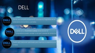 DELL
Esta es una compañía ampliamente conocida en el segmento de los
ordenadores de escritorio y portátiles
Cuenta con un Ecommerce exitoso desde donde los
compradores pueden acceder a una gran variedad de productos
Diseño web totalmente optimizado para maximizar la experiencia de
compra.
 