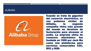 ALIBABA
Cuando se trata de gigantes
del comercio electrónico, no
nos podemos olvidar de
Alibaba, la segunda
compañía china más grande
del mundo en términos de
facturación para alcanzar el
podio. La empresa china de
comercio electrónico fue
fundada en 1999 por Jack Ma
como una plataforma para
servicios comerciales C2C,
B2C y B2B.
 
