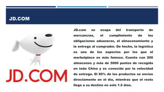 JD.COM
JD.com se ocupa del transporte de
mercancías, el cumplimiento de las
obligaciones aduaneras, el almacenamiento y
la entrega al comprador. De hecho, la logística
es uno de los aspectos por los que el
marketplace es más famoso. Cuenta con 200
almacenes y más de 5000 puntos de recogida
en toda China y es conocida por la velocidad
de entrega. El 85% de los productos se envían
directamente en el día, mientras que el resto
llega a su destino en solo 1-2 días.
 