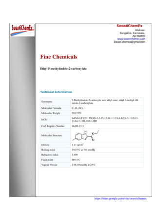SwastiChemEx
Address:
Bangalore, Karnataka,
Zip:560100
www.swastichemex.com
Swasti.chemex@gmail.com
https://sites.google.com/site/swastichemex
/products
Fine Chemicals
Ethyl 5-methylindole-2-carboxylate
Technical Information
Synonyms
5-Methylindole-2-carboxylic acid ethyl ester; ethyl 5-methyl-1H-
indole-2-carboxylate
Molecular Formula C12H13NO2
Molecular Weight 203.2371
InChI
InChI=1/C12H13NO2/c1-3-15-12(14)11-7-9-6-8(2)4-5-10(9)13-
11/h4-7,13H,3H2,1-2H3
CAS Registry Number 16382-15-3
Molecular Structure
Density 1.177g/cm3
Boiling point 356.5°C at 760 mmHg
Refractive index 1.609
Flash point 169.4°C
Vapour Pressur 2.9E-05mmHg at 25°C
 
