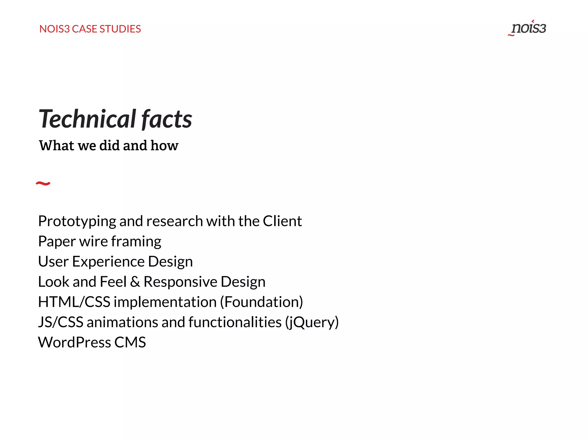 NOIS3 CASE STUDIES
Technical facts
Prototyping and research with the Client
Paper wire framing
User Experience Design
Look and Feel & Responsive Design
HTML/CSS implementation (Foundation)
JS/CSS animations and functionalities (jQuery)
WordPress CMS
What we did and how
 