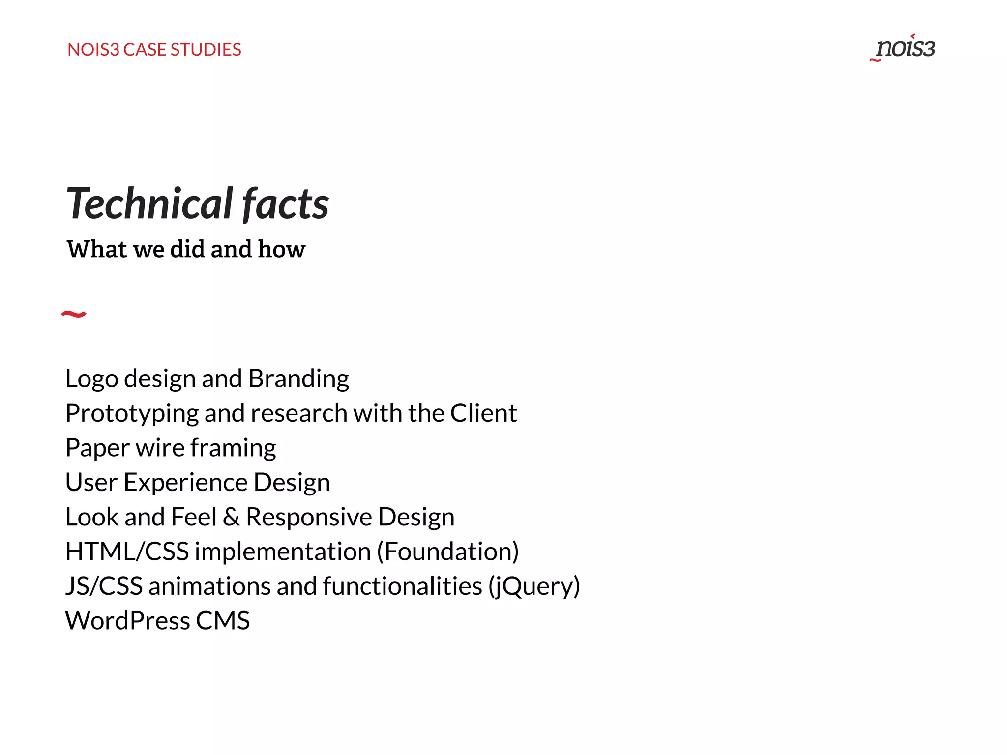 NOIS3 CASE STUDIES
Technical facts
Logo design and Branding
Prototyping and research with the Client
Paper wire framing
User Experience Design
Look and Feel & Responsive Design
HTML/CSS implementation (Foundation)
JS/CSS animations and functionalities (jQuery)
WordPress CMS
What we did and how
 