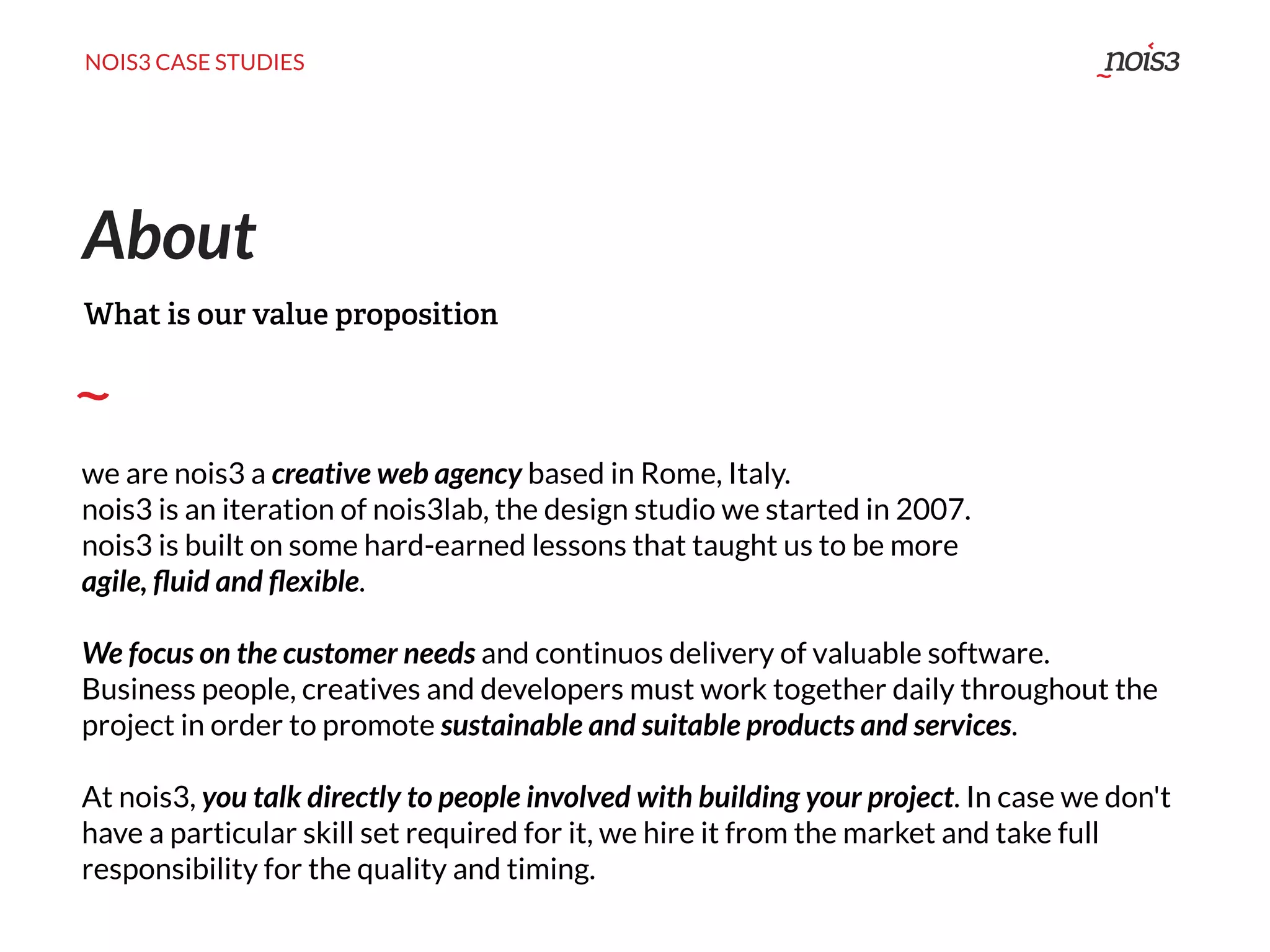 NOIS3 CASE STUDIES
we are nois3 a creative web agency based in Rome, Italy.
nois3 is an iteration of nois3lab, the design studio we started in 2007.
nois3 is built on some hard-earned lessons that taught us to be more
agile, ﬂuid and ﬂexible.
We focus on the customer needs and continuos delivery of valuable software.
Business people, creatives and developers must work together daily throughout the
project in order to promote sustainable and suitable products and services.
At nois3, you talk directly to people involved with building your project. In case we don't
have a particular skill set required for it, we hire it from the market and take full
responsibility for the quality and timing.
About
What is our value proposition
 