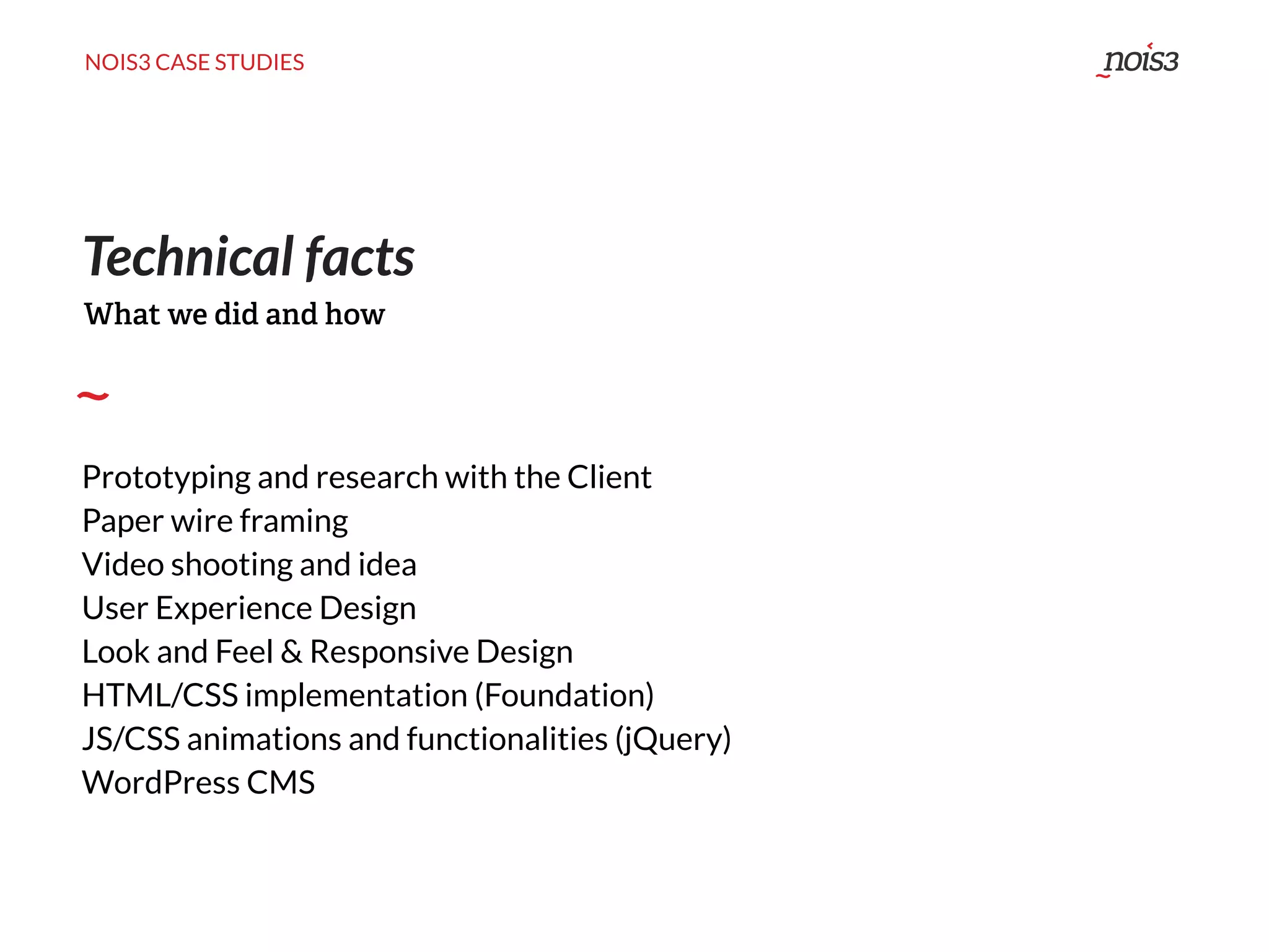 NOIS3 CASE STUDIES
Technical facts
Prototyping and research with the Client
Paper wire framing
Video shooting and idea
User Experience Design
Look and Feel & Responsive Design
HTML/CSS implementation (Foundation)
JS/CSS animations and functionalities (jQuery)
WordPress CMS
What we did and how
 