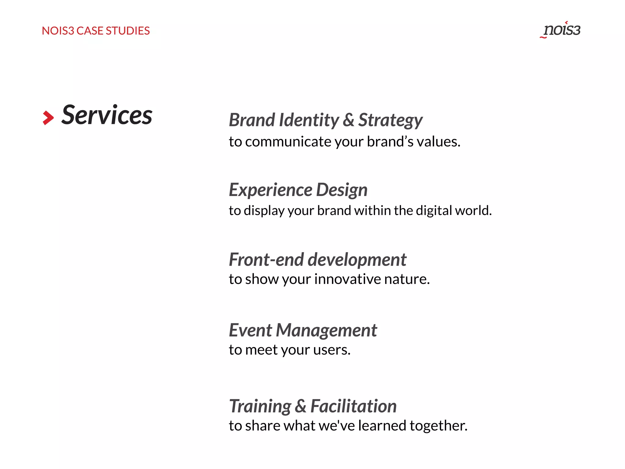NOIS3 CASE STUDIES
Services Brand Identity & Strategy
Experience Design
to display your brand within the digital world.
Event Management
to meet your users.
to communicate your brand’s values.
Training & Facilitation
to share what we've learned together.
Front-end development
to show your innovative nature.
NOIS3 CASE STUDIES
 