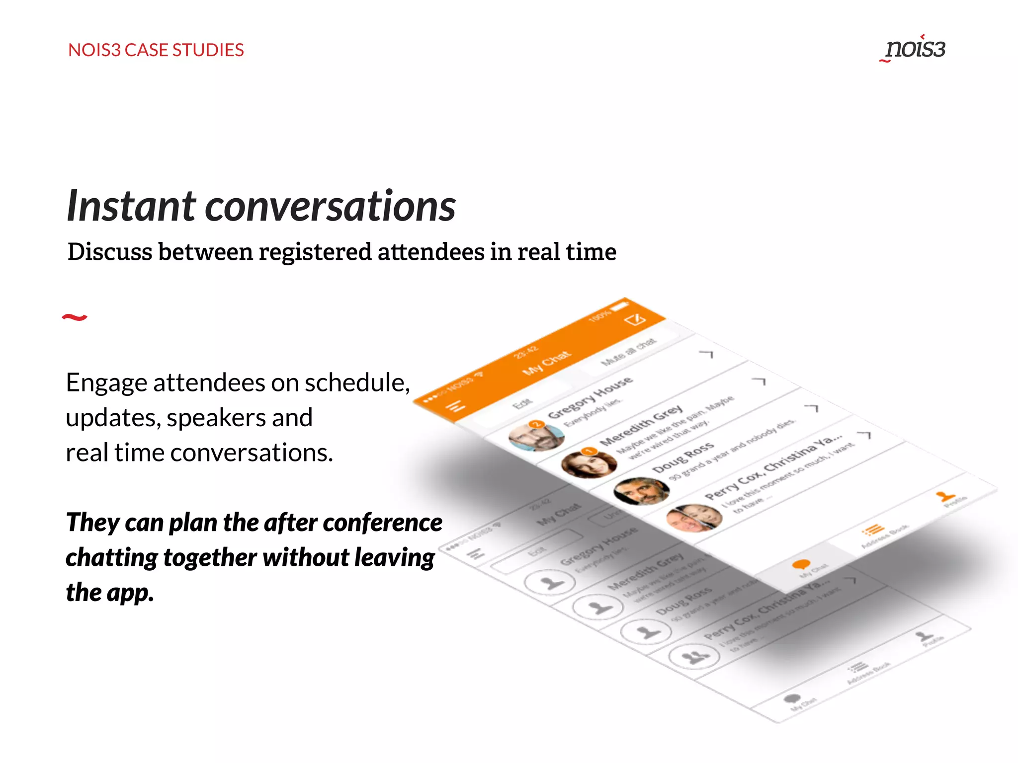 NOIS3 CASE STUDIES
Instant conversations
Engage attendees on schedule,
updates, speakers and
real time conversations.
They can plan the after conference
chatting together without leaving
the app.
Discuss between registered a endees in real time
 