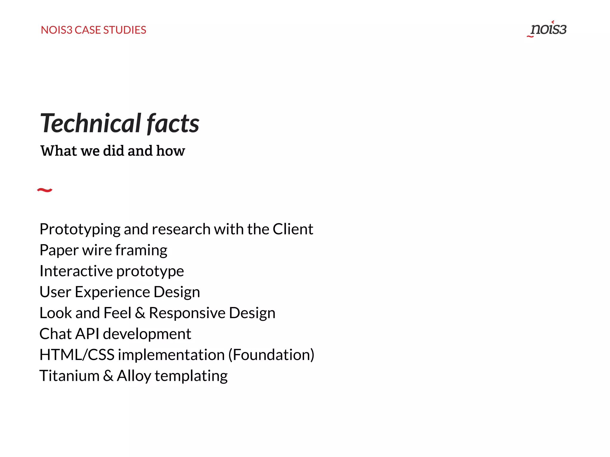NOIS3 CASE STUDIES
Technical facts
Prototyping and research with the Client
Paper wire framing
Interactive prototype
User Experience Design
Look and Feel & Responsive Design
Chat API development
HTML/CSS implementation (Foundation)
Titanium & Alloy templating
What we did and how
 