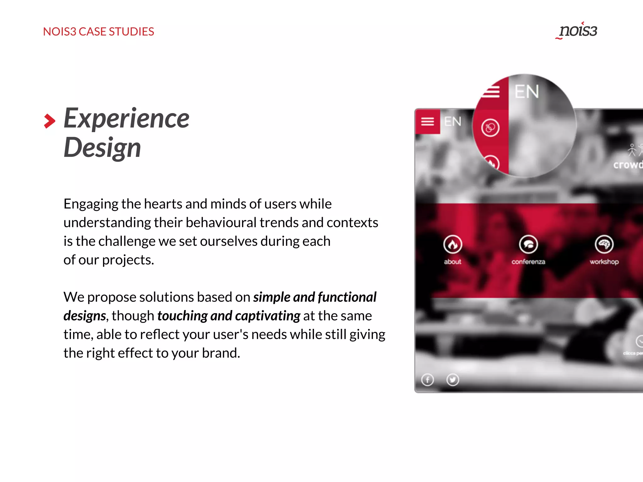 NOIS3 CASE STUDIES
Experience
Design
Engaging the hearts and minds of users while
understanding their behavioural trends and contexts
is the challenge we set ourselves during each
of our projects.
We propose solutions based on simple and functional
designs, though touching and captivating at the same
time, able to reﬂect your user's needs while still giving
the right effect to your brand.
 