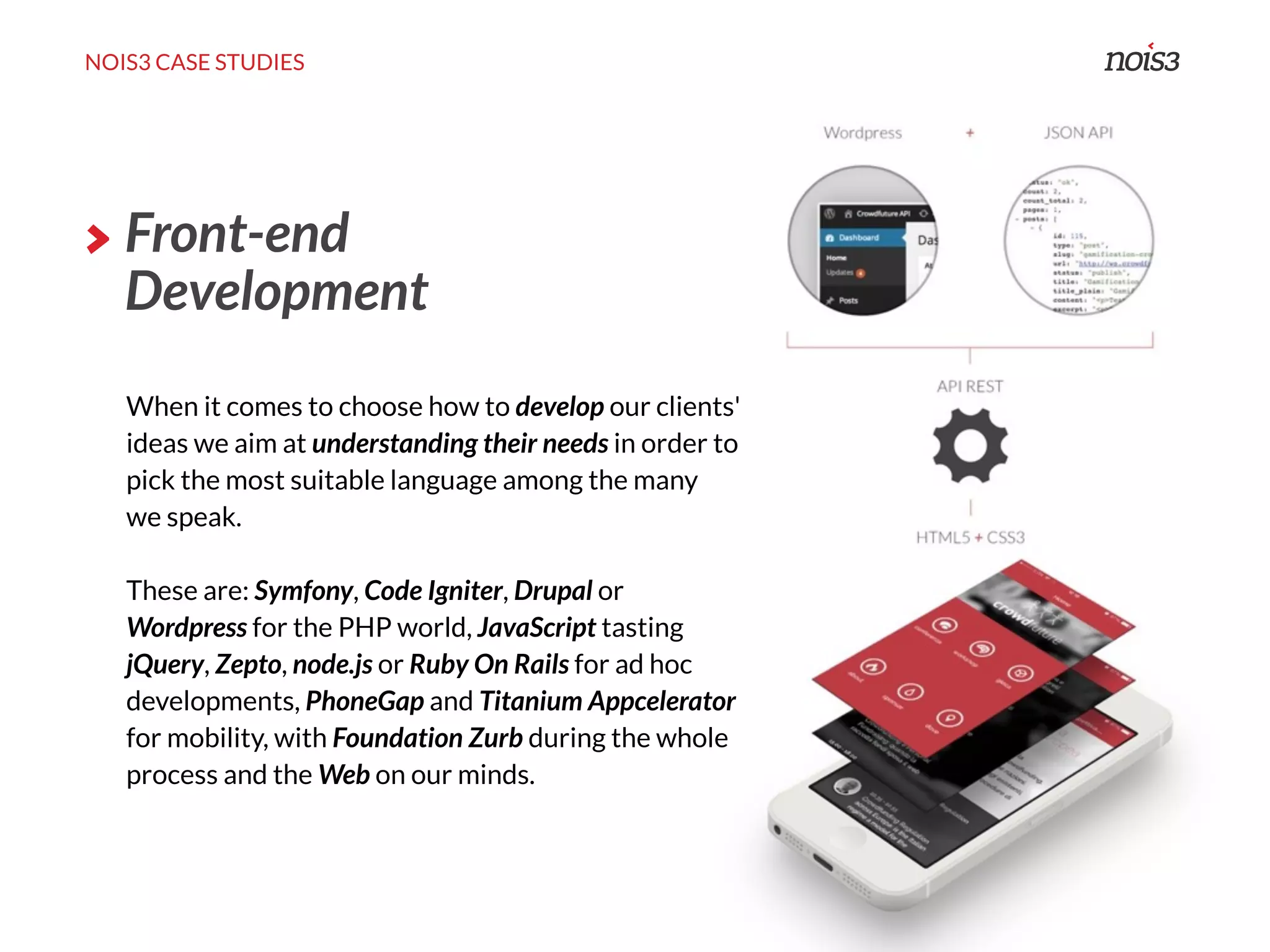NOIS3 CASE STUDIES
Front-end
Development
When it comes to choose how to develop our clients'
ideas we aim at understanding their needs in order to
pick the most suitable language among the many
we speak.
These are: Symfony, Code Igniter, Drupal or
Wordpress for the PHP world, JavaScript tasting
jQuery, Zepto, node.js or Ruby On Rails for ad hoc
developments, PhoneGap and Titanium Appcelerator
for mobility, with Foundation Zurb during the whole
process and the Web on our minds.
 
