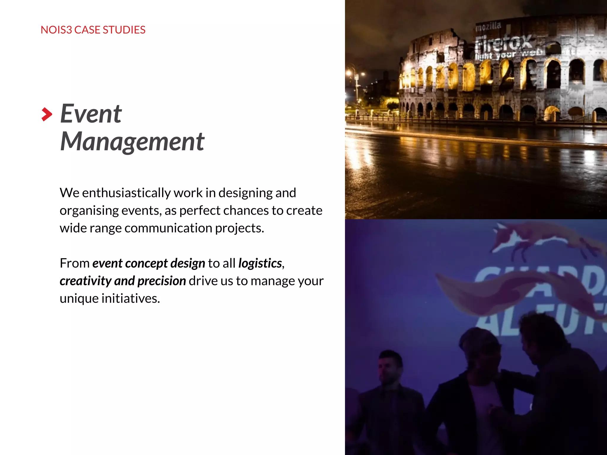 NOIS3 CASE STUDIES
http://nois3.it
We enthusiastically work in designing and
organising events, as perfect chances to create
wide range communication projects.
From event concept design to all logistics,
creativity and precision drive us to manage your
unique initiatives.
Event
Management
 