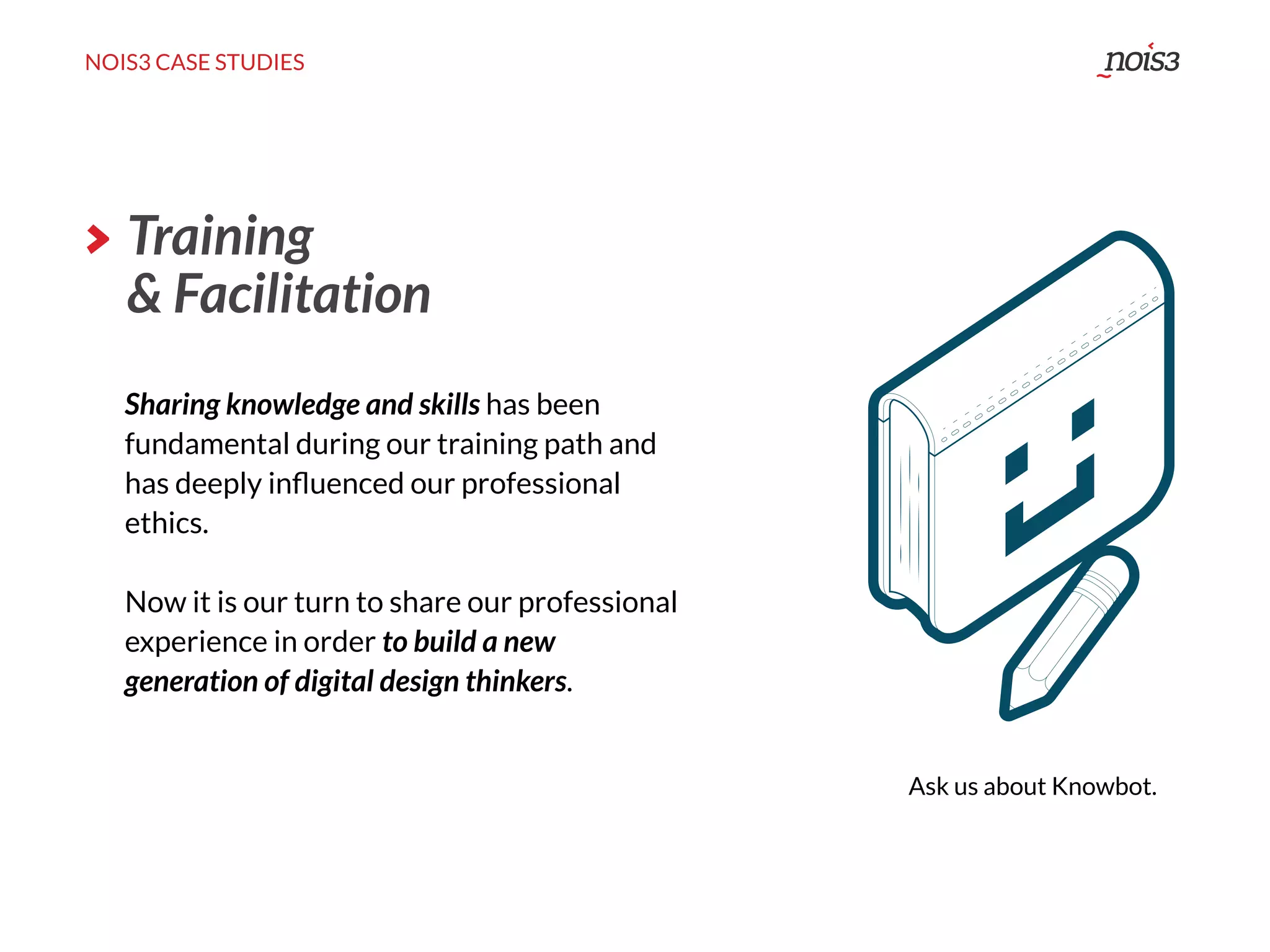 NOIS3 CASE STUDIES
Sharing knowledge and skills has been
fundamental during our training path and
has deeply inﬂuenced our professional
ethics.
Now it is our turn to share our professional
experience in order to build a new
generation of digital design thinkers.
Ask us about Knowbot.
Training
& Facilitation
 