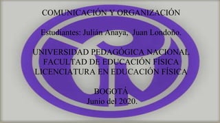 COMUNICACIÓN Y ORGANIZACIÓN
Estudiantes: Julián Anaya, Juan Londoño.
UNIVERSIDAD PEDAGÓGICA NACIONAL
FACULTAD DE EDUCACIÓN FÍSICA
LICENCIATURA EN EDUCACIÓN FÍSICA
BOGOTÁ
Junio del 2020.
 