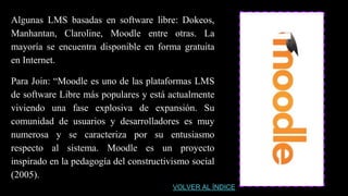 Algunas LMS basadas en software libre: Dokeos,
Manhantan, Claroline, Moodle entre otras. La
mayoría se encuentra disponible en forma gratuita
en Internet.
Para Join: “Moodle es uno de las plataformas LMS
de software Libre más populares y está actualmente
viviendo una fase explosiva de expansión. Su
comunidad de usuarios y desarrolladores es muy
numerosa y se caracteriza por su entusiasmo
respecto al sistema. Moodle es un proyecto
inspirado en la pedagogía del constructivismo social
(2005).
VOLVER AL ÍNDICE
 