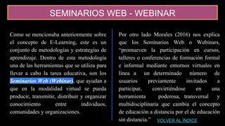 SEMINARIOS WEB - WEBINAR
Como se mencionaba anteriormente sobre
el concepto de E-Learning, este es un
conjunto de metodologías y estrategias de
aprendizaje. Dentro de esta metodología
una de las herramientas que se utiliza para
llevar a cabo la tarea educativa, son los
Seminarios Web (Webinar), que ayudan a
que en la modalidad virtual se pueda
producir, transmitir, distribuir y organizar
conocimiento entre individuos,
comunidades y organizaciones.
Por otro lado Morales (2016) nos explica
que los Seminarios Web o Webinars,
“promueven la participación en cursos,
talleres o conferencias de formación formal
e informal mediante entornos virtuales en
línea a un determinado número de
usuarios previamente invitados a
participar, convirtiéndose en una
herramienta poderosa, transversal y
multidisciplinaria que cambia el concepto
de educación a distancia por el de educación
sin distancia.” VOLVER AL ÍNDICE
 