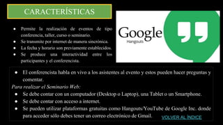 CARACTERÍSTICAS
● El conferencista habla en vivo a los asistentes al evento y estos pueden hacer preguntas y
comentar.
Para realizar el Seminario Web:
● Se debe contar con un computador (Desktop o Laptop), una Tablet o un Smartphone.
● Se debe contar con acceso a internet.
● Se pueden utilizar plataformas gratuitas como Hangouts/YouTube de Google Inc. donde
para acceder sólo debes tener un correo electrónico de Gmail.
● Permite la realización de eventos de tipo
conferencia, taller, curso o seminario.
● Se transmite por internet de manera sincrónica.
● La fecha y horario son previamente establecidos.
● Se produce una interactividad entre los
participantes y el conferencista.
VOLVER AL ÍNDICE
 