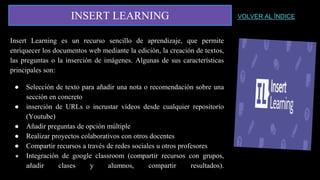 INSERT LEARNING
Insert Learning es un recurso sencillo de aprendizaje, que permite
enriquecer los documentos web mediante la edición, la creación de textos,
las preguntas o la inserción de imágenes. Algunas de sus características
principales son:
● Selección de texto para añadir una nota o recomendación sobre una
sección en concreto
● inserción de URLs o incrustar vídeos desde cualquier repositorio
(Youtube)
● Añadir preguntas de opción múltiple
● Realizar proyectos colaborativos con otros docentes
● Compartir recursos a través de redes sociales u otros profesores
● Integración de google classroom (compartir recursos con grupos,
añadir clases y alumnos, compartir resultados).
VOLVER AL ÍNDICE
 