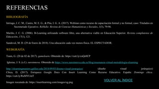 REFERENCIAS
BIBLIOGRAFÍA
Intriago, J. C. M., Castro, M. E. G., & Pita, I. G. A. (2017). Webinar como recurso de capacitación formal y no formal, caso: Titulados en
Secretariado Ejecutivo. ReHuSo: Revista de Ciencias Humanísticas y Sociales, 1(3), 79-96.
Mariño, J. C. G. (2006). B-Learning utilizando software libre, una alternativa viable en Educación Superior. Revista complutense de
Educación, 17(1), 121.
Sandoval, M. D. (29 de Enero de 2018). Una educación cada vez menos física. EL ESPECTADOR.
WEBGRAFÍA
Team, G. (20 de 02 de 2017). gamelearn. Obtenido de: https://cutt.ly/cuQe0CP
Iglesias, J. S. (s.f.). euroinnova. Obtenido de https://www.euroinnova.edu.es/blog/ensenanza-virtual-metodologia-elearning
http://elearningmasters.galileo.edu/2018/09/03/diseno-visual-jerarquico/ (diseño visual jerárquico)
Chica, D. (2017). Enriquece Google Docs Con Insert Learning Como Recurso Educativo. España: Domingo chica.
https://cutt.ly/RuMYUmT
Imagen rescatada de: https://insertlearning.com/images/og.png
VOLVER AL ÍNDICE
 