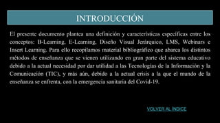 INTRODUCCIÓN
El presente documento plantea una definición y características específicas entre los
conceptos: B-Learning, E-Learning, Diseño Visual Jerárquico, LMS, Webinars e
Insert Learning. Para ello recopilamos material bibliográfico que abarca los distintos
métodos de enseñanza que se vienen utilizando en gran parte del sistema educativo
debido a la actual necesidad por dar utilidad a las Tecnologías de la Información y la
Comunicación (TIC), y más aún, debido a la actual crisis a la que el mundo de la
enseñanza se enfrenta, con la emergencia sanitaria del Covid-19.
VOLVER AL ÍNDICE
 