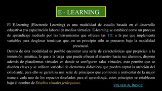 E - LEARNING
El E-learning (Electronic Learning) es una modalidad de estudio basada en el desarrollo
educativo y/o capacitación laboral en medios virtuales. E-learning se establece como un proceso
de aprendizaje mediado por las herramientas que ofrecen las TIC a la par que implementa
variables para desglosar temáticas que, en un principio sólo se pensaron bajo la modalidad
presencial.
Dentro de esta modalidad es posible encontrar una serie de características que propician a la
inmersión temática, lo que a la larga que puede ofrecer el maestro hacia sus alumnos, dispone
además de plataformas virtuales en donde se configuran salas virtuales, esto permite que se
diseñen clases y se utilicen variedad de elementos didácticos que pueden captar la atención del
estudiante, para ello se garantiza una serie de principios que conllevan a ambientar de la mejor
manera cada uno de los espacios diseñados para el aprendizaje, estos principios se establecen
bajo el nombre de Diseños visuales jerárquicos.
VOLVER AL ÍNDICE
 