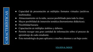 CARACTERÍSTICAS
● Capacidad de presentación en múltiples formatos virtuales (archivos
multimedia).
● Almacenamiento en la nube, acceso posibilitado para toda la clase.
● Mayor posibilidad de inmersión temática (herramientas didácticas).
● Flexibilidad horaria
● Capacitación en múltiples ámbitos y deberes.
● Permite recoger una gran cantidad de información sobre el proceso de
aprendizaje de cada estudiante.
● Ésta metodología da para aplicarse a muchos alumnos a un bajo costo.
VOLVER AL ÍNDICE
 
