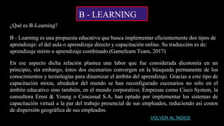 B - LEARNING
¿Qué es B-Learning?
B - Learning es una propuesta educativa que busca implementar eficientemente dos tipos de
aprendizaje: el del aula o aprendizaje directo y capacitación online. Su traducción es de:
aprendizaje mixto o aprendizaje combinado.(Gamelearn Team, 2017)
En ese aspecto dicha relación plantea una labor que fue considerada dicotomía en un
principio, sin embargo, éstos dos escenarios convergen en la búsqueda permanente de los
conocimientos y tecnologías para dinamizar el ámbito del aprendizaje. Gracias a este tipo de
capacitación mixta, alrededor del mundo se han reconfigurado escenarios no sólo en el
ámbito educativo sino también, en el mundo corporativo; Empresas como Cisco System, la
consultora Ernst & Young o Cencosud S.A, han optado por implementar los sistemas de
capacitación virtual a la par del trabajo presencial de sus empleados, reduciendo así costos
de dispersión geográfica de sus empleados.
VOLVER AL ÍNDICE
 