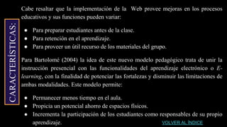 CARACTERÍSTICAS:
Cabe resaltar que la implementación de la Web provee mejoras en los procesos
educativos y sus funciones pueden variar:
● Para preparar estudiantes antes de la clase.
● Para retención en el aprendizaje.
● Para proveer un útil recurso de los materiales del grupo.
Para Bartolomé (2004) la idea de este nuevo modelo pedagógico trata de unir la
instrucción presencial con las funcionalidades del aprendizaje electrónico o E-
learning, con la finalidad de potenciar las fortalezas y disminuir las limitaciones de
ambas modalidades. Este modelo permite:
● Permanecer menos tiempo en el aula.
● Propicia un potencial ahorro de espacios físicos.
● Incrementa la participación de los estudiantes como responsables de su propio
aprendizaje. VOLVER AL ÍNDICE
 