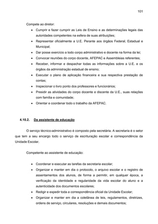 101
Compete ao diretor:
 Cumprir e fazer cumprir as Leis de Ensino e as determinações legais das
autoridades competentes na esfera de suas atribuições;
 Representar oficialmente a U.E. Perante aos órgãos Federal, Estadual e
Municipal;
 Dar posse exercício a todo corpo administrativo e docente na forma da lei;
 Convocar reuniões do corpo docente, AFEPAC e Assembleias referentes;
 Receber, informar e despachar todas as informações sobre a U.E. e os
órgãos da administração estadual de ensino;
 Executar o plano de aplicação financeira e sua respectiva prestação de
contas;
 Inspecionar o livro ponto dos professores e funcionários;
 Presidir as atividades do corpo docente e discente da U.E., suas relações
com família e comunidade;
 Orientar e coordenar todo o trabalho da AFEPAC.
4.10.2. Da assistente de educação
O serviço técnico-administrativo é composto pela secretária. A secretaria é o setor
que tem a seu encargo todo o serviço de escrituração escolar e correspondência da
Unidade Escolar.
Competente ao assistente de educação:
 Coordenar e executar as tarefas da secretaria escolar;
 Organizar e manter em dia o protocolo, o arquivo escolar e o registro de
assentamentos dos alunos, de forma a permitir, em qualquer época, a
verificação da identidade e regularidade da vida escolar do aluno e a
autenticidade dos documentos escolares;
 Redigir e expedir toda a correspondência oficial da Unidade Escolar;
 Organizar e manter em dia a coletânea de leis, regulamentos, diretrizes,
ordens de serviço, circulares, resoluções e demais documentos;
 