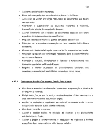102
 Auxiliar na elaboração de relatórios;
 Rever todo o expediente a ser submetido a despacho do Diretor;
 Apresentar ao Diretor, em tempo hábil, todos os documentos que devem
ser assinados;
 Coordenar e supervisionar as atividades referentes à matrícula,
transferência, adaptação e conclusão de curso;
 Assinar juntamente com o Diretor, os documentos escolares que forem
expedidos, inclusive os diplomas e certificados;
 Preparar e secretariar reuniões, quando convocado pela direção;
 Zelar pelo uso adequado e conservação dos bens materiais distribuídos à
secretaria;
 Comunicar à direção toda irregularidade que venha a ocorrer na secretaria;
 Organizar e preparar a documentação necessária para o encaminhamento
de processos diversos;
 Conhecer a estrutura, compreender e viabilizar o funcionamento das
instâncias colegiadas na Unidade Escolar;
 Registrar e manter atualizados os assentamentos funcionais dos
servidores; e executar outras atividades compatíveis com o cargo.
4.10.3. Do cargo de Analista Técnico em Gestão Educacional
 Coordenar e executar trabalhos relacionados com a organização e atualização
de arquivos e fichários;
 Redigir instruções, ordens de serviço, minutas de cartas, ofícios, memorandos e
atos administrativos sobre assuntos do órgão;
 Auxiliar na aquisição e, suprimento de material permanente e de consumo
divulgação de editais e outras tarefas correlatas;
 Coordenar, controlar e executar;
 Auxiliar o pessoal técnico na definição de objetivos e no planejamento
administrativo do órgão;
 Auxiliar e propor o aperfeiçoamento e adequação da legislação e normas
específicas, bem como, métodos e técnicas de trabalho;
 