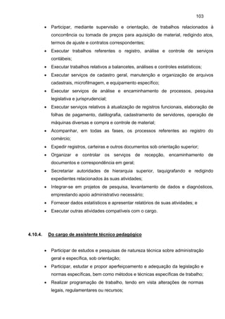 103
 Participar, mediante supervisão e orientação, de trabalhos relacionados à
concorrência ou tomada de preços para aquisição de material, redigindo atos,
termos de ajuste e contratos correspondentes;
 Executar trabalhos referentes o registro, análise e controle de serviços
contábeis;
 Executar trabalhos relativos a balancetes, análises e controles estatísticos;
 Executar serviços de cadastro geral, manutenção e organização de arquivos
cadastrais, microfilmagem, e equipamento específico;
 Executar serviços de análise e encaminhamento de processos, pesquisa
legislativa e jurisprudencial;
 Executar serviços relativos à atualização de registros funcionais, elaboração de
folhas de pagamento, datilografia, cadastramento de servidores, operação de
máquinas diversas e compra e controle de material;
 Acompanhar, em todas as fases, os processos referentes ao registro do
comércio;
 Expedir registros, carteiras e outros documentos sob orientação superior;
 Organizar e controlar os serviços de recepção, encaminhamento de
documentos e correspondência em geral;
 Secretariar autoridades de hierarquia superior, taquigrafando e redigindo
expedientes relacionados às suas atividades;
 Integrar-se em projetos de pesquisa, levantamento de dados e diagnósticos,
emprestando apoio administrativo necessário;
 Fornecer dados estatísticos e apresentar relatórios de suas atividades; e
 Executar outras atividades compatíveis com o cargo.
4.10.4. Do cargo de assistente técnico pedagógico
 Participar de estudos e pesquisas de natureza técnica sobre administração
geral e específica, sob orientação;
 Participar, estudar e propor aperfeiçoamento e adequação da legislação e
normas específicas, bem como métodos e técnicas específicas de trabalho;
 Realizar programação de trabalho, tendo em vista alterações de normas
legais, regulamentares ou recursos;
 