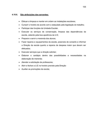 105
4.10.6. São atribuições dos serventes:
 Efetuar a limpeza e manter em ordem as instalações escolares;
 Cumprir o horário de acordo com o estipulado pela legislação do trabalho;
 Participar das funções da Unidade Escolar.
 Executar os serviços de conservação, limpeza das dependências da
escola, zelando pela boa aparência da U.E;
 Preparar e servir a merenda dos alunos;
 Fazer reparos e equipamentos da escola, possíveis de conserto e informar
a Direção da escola quanto a reparos de despesa maior que devem ser
efetuados;
 Executar serviços que a direção solicitar;
 Elaborar o cardápio dentro das possibilidades e necessidades na
elaboração de merenda;
 Atender a solicitação de professores;
 Abrir e fechar a U.E no horário previsto pela Direção
 Auxiliar as promoções da escola;
 