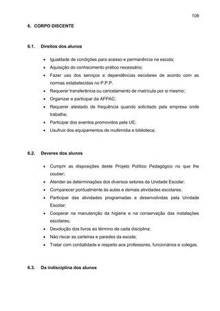 108
6. CORPO DISCENTE
6.1. Direitos dos alunos
 Igualdade de condições para acesso e permanência na escola;
 Aquisição do conhecimento prático necessário;
 Fazer uso dos serviços e dependências escolares de acordo com as
normas estabelecidas no P.P.P.
 Requerer transferência ou cancelamento de matrícula por si mesmo;
 Organizar e participar da AFPAC;
 Requerer atestado de frequência quando solicitado pela empresa onde
trabalha;
 Participar dos eventos promovidos pela UE;
 Usufruir dos equipamentos de multimídia e biblioteca;
6.2. Deveres dos alunos
 Cumprir as disposições deste Projeto Político Pedagógico no que lhe
couber;
 Atender as determinações dos diversos setores da Unidade Escolar;
 Comparecer pontualmente às aulas e demais atividades escolares;
 Participar das atividades programadas e desenvolvidas pela Unidade
Escolar;
 Cooperar na manutenção da higiene e na conservação das instalações
escolares;
 Devolução dos livros ao término de cada disciplina;
 Não riscar as carteiras e paredes da escola;
 Tratar com cordialidade e respeito aos professores, funcionários e colegas.
6.3. Da indisciplina dos alunos
 