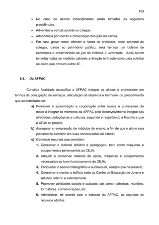 109
 No caso de alunos indisciplinados serão tomadas as seguintes
providências:
 Advertência verbal perante os colegas.
 Advertência por escrito e convocação dos pais na escola.
 Em caso grave como: ofender a honra do professor, lesão corporal de
colegas, danos ao patrimônio público, será lavrado um boletim de
ocorrência e encaminhado ao juiz da Infância e Juventude. Após serem
tomadas todas as medidas cabíveis a direção terá autonomia para solicitar
ao aluno que procure outra UE.
6.4. Da AFPAC
Constitui finalidade específica a AFPAC integrar os alunos e professores em
termos de conjugação de esforços, articulação de objetivos e harmonia de procedimento
que caracterizam por:
a) Promover a aproximação e cooperação entre alunos e professores de
modo a integrar os membros da AFPAC pelo desenvolvimento integral das
atividades pedagógicas e culturais, seguindo e respeitando a filosofia a que
o CEJA se propõe;
b) Assegurar a reimpressão de módulos de ensino, a fim de que o aluno seja
plenamente atendido em suas necessidades de estudo;
c) Gerenciar recursos que permitam:
1. Conservar o material didático e pedagógico, bem como máquinas e
equipamentos pertencentes ao CEJA;
2. Adquirir e conservar material de apoio, máquinas e equipamentos
necessários ao bom funcionamento do CEJA;
3. Enriquecer o acervo bibliográfico e audiovisual, sempre que necessário;
4. Conservar e manter o edifício sede do Centro de Educação de Jovens e
Adultos, interno e externamente.
5. Promover atividades sociais e culturais, tais como, palestras, reuniões,
formaturas, comemorações, etc.
6. Administrar, de acordo com o estatuto da AFPAC, os recursos os
recursos obtidos.
 