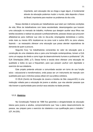 11
importante, sem educação não se chega a lugar algum, é fundamental
através da educação podemos mudar o mundo, dela depende o futuro
do Brasil, importante para resolver os problemas do dia a dia.
Nossa clientela é composta por trabalhadores que lutam por melhores condições
de vida; filhos de trabalhadores com baixa escolaridade; desempregados que buscam
uma colocação no mercado de trabalho; mulheres que desejam auxiliar seus filhos nas
tarefas escolares e realizar-se pessoal e profissionalmente; pessoas idosas que procuram
alfabetizar-se para melhorar sua vida no dia-a-dia; empregadas domésticas e outros,
onde mais ou menos 40% localizam-se na zona rural e outros 60% na zona urbana,
fazendo – se necessário oferecer uma educação que possa atender expectativas da
demanda de quem a procura.
Segundo Cury “os trabalhadores conscientes do valor da educação para a
construção de uma cidadania ativa e para uma formação contemporânea, tomam a EJA
como um espaço de direito e como lugar de desenvolvimento humano e profissional.” (IN,
EJA Orientações 2005, p.7). Dessa forma a escola deve oferecer uma educação de
qualidade a todos os que a frequentam, para que possam usufruir com dignidade o
exercício de sua cidadania.
Este projeto pretende articular a comunidade escolar em torno de sua função
sócio - educacional e transformadora, onde possa ser um instrumento de inserção com
qualidade para que o indivíduo possa utilizar em sua prática cotidiana.
O CEJA (Centro de Educação de Jovens e Adultos de São Joaquim/SC) é uma
instituição voltada para a educação de jovens e adultos, que visa atender pessoas que
não tiveram a oportunidade para concluir seus estudos na idade prevista.
1.1.1. Histórico
Na Constituição Federal de 1988 fica garantida a obrigatoriedade da educação
básica para jovens e adultos, comprometimento que “visa o pleno desenvolvimento da
pessoa, seu preparo para o exercício da cidadania e sua qualificação para o trabalho.”
(CF, Art.205).
 
