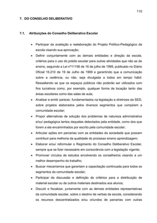 110
7. DO CONSELHO DELIBERATIVO
7.1. Atribuições do Conselho Deliberativo Escolar
 Participar da avaliação e reelaboração do Projeto Político-Pedagógico da
escola visando sua aprovação;
 Definir conjuntamente com as demais entidades e direção da escola,
critérios para o uso do prédio escolar para outras atividades que não as de
ensino, seguindo a Lei nº11156 de 16 de julho de 1999, publicado no Diário
Oficial 16.210 de 19 de Julho de 1999 e garantindo que a comunicação
sobre a cedência, ou não, seja divulgada a todos em tempo hábil.
Ressaltando se que os espaços públicos não poderão ser utilizados com
fins lucrativos como, por exemplo, qualquer forma de locação tanto das
áreas escolares como das salas de aula;
 Analisar e emitir parecer, fundamentados na legislação e diretrizes da SED,
sobre projetos elaborados pelos diversos segmentos que compõem a
comunidade escolar;
 Propor alternativas de solução dos problemas de natureza administrativa
e/ou/ pedagógica tantos daqueles detectados pela entidade, como dos que
forem a ela encaminhados por escrito pela comunidade escolar;
 Articular ações em parcerias com as entidades da sociedade que possam
contribuir para melhoria da qualidade do processo ensino aprendizagem;
 Elaborar e/ou/ reformular o Regimento do Conselho Deliberativo Escolar,
sempre que se fizer necessário em consonância com a legislação vigente;
 Promover círculos de estudos envolvendo os conselheiros visando a um
melhor desempenho do trabalho;
 Buscar mecanismos que garantam a capacitação continuada para todos os
segmentos da comunidade escolar;
 Participar da discussão e definição de critérios para a distribuição de
material escolar ou de outros materiais destinados aos alunos;
 Discutir e fiscalizar, juntamente com as demais entidades representativas
da comunidade escolar, sobre o destino de verbas da escola, considerando
os recursos descentralizados e/ou oriundos de parcerias com outras
 