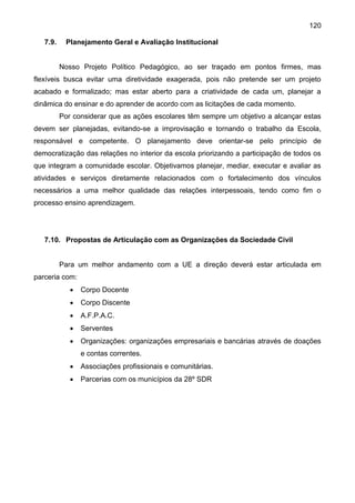 120
7.9. Planejamento Geral e Avaliação Institucional
Nosso Projeto Político Pedagógico, ao ser traçado em pontos firmes, mas
flexíveis busca evitar uma diretividade exagerada, pois não pretende ser um projeto
acabado e formalizado; mas estar aberto para a criatividade de cada um, planejar a
dinâmica do ensinar e do aprender de acordo com as licitações de cada momento.
Por considerar que as ações escolares têm sempre um objetivo a alcançar estas
devem ser planejadas, evitando-se a improvisação e tornando o trabalho da Escola,
responsável e competente. O planejamento deve orientar-se pelo princípio de
democratização das relações no interior da escola priorizando a participação de todos os
que integram a comunidade escolar. Objetivamos planejar, mediar, executar e avaliar as
atividades e serviços diretamente relacionados com o fortalecimento dos vínculos
necessários a uma melhor qualidade das relações interpessoais, tendo como fim o
processo ensino aprendizagem.
7.10. Propostas de Articulação com as Organizações da Sociedade Civil
Para um melhor andamento com a UE a direção deverá estar articulada em
parceria com:
 Corpo Docente
 Corpo Discente
 A.F.P.A.C.
 Serventes
 Organizações: organizações empresariais e bancárias através de doações
e contas correntes.
 Associações profissionais e comunitárias.
 Parcerias com os municípios da 28º SDR
 