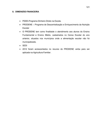 121
8. DIMENSÃO FINANCEIRA
 PDDE-Programa Dinheiro Direto na Escola.
 PRODENE – Programa de Descentralização e Enriquecimento da Nutrição
Escolar
 O PRODENE tem como finalidade o atendimento aos alunos do Ensino
Fundamental e Ensino Médio, cadastrados no Censo Escolar do ano
anterior, situados nos municípios onde a alimentação escolar não foi
municipalizada.
 SESI
 2012 foram acrescentados no recurso do PRODENE verba para ser
aplicada na Agricultura Familiar.
 