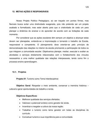 125
12. METAS AÇÕES E RESPONSÁVEIS
Nosso Projeto Político Pedagógico, ao ser traçado em pontos firmes, mas
flexíveis busca evitar uma diretividade exagerada, pois não pretende ser um projeto
acabado e formalizado; mas estar aberto para que a criatividade de cada um para
planejar a dinâmica do ensinar e do aprender de acordo com as licitações de cada
momento.
Por considerar que as ações escolares têm sempre um objetivo a alcançar estas
devem ser planejadas, evitando-se a improvisação e tornando o trabalho da Escola,
responsável e competente. O planejamento deve orientar-se pelo princípio de
democratização das relações no interior da escola priorizando a participação de todos os
que integram a comunidade escolar. Objetivamos planejar, mediar, executar e avaliar as
atividades e serviços diretamente relacionados com o fortalecimento dos vínculos
necessários a uma melhor qualidade das relações interpessoais, tendo como fim o
processo ensino aprendizagem.
12.1. Projetos
Projeto 01: Turismo como Tema Interdisciplinar.
Objetivo Geral: Respeitar o meio ambiente, conservar a memória histórica –
cultural e gerar oportunidades de trabalho e renda.
Objetivos Específicos:
 Melhorar qualidade dos serviços ofertados.
 Valorizar o potencial turístico como gerador de renda.
 Incentivar e resgatar a cultura da nossa região.
 Trabalhar o turismo como tema gerador em todas as disciplinas do
currículo.
 Conceituar turismo e sua importância para a comunidade.
 