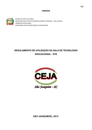128
ANEXOS
ESTADO DE SANTA CATARINA
SECRETARIA DE ESTADO DE DESENVOLVIMENTO REGIONAL – SÃO JOAQUIM
GERÊNCIA DA EDUCAÇÃO
SUPERVISÃO DE EDUCAÇÃO BÁSICA E PROFISSIONAL
REGULAMENTO DE UTILIZAÇÃO DA SALA DE TECNOLOGIA
EDUCACIONAL - STE
SÃO JOAQUIM/SC, 2013.
 